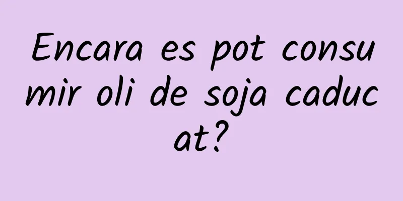 Encara es pot consumir oli de soja caducat?