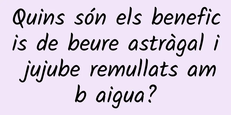Quins són els beneficis de beure astràgal i jujube remullats amb aigua?