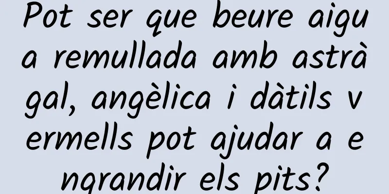 Pot ser que beure aigua remullada amb astràgal, angèlica i dàtils vermells pot ajudar a engrandir els pits?