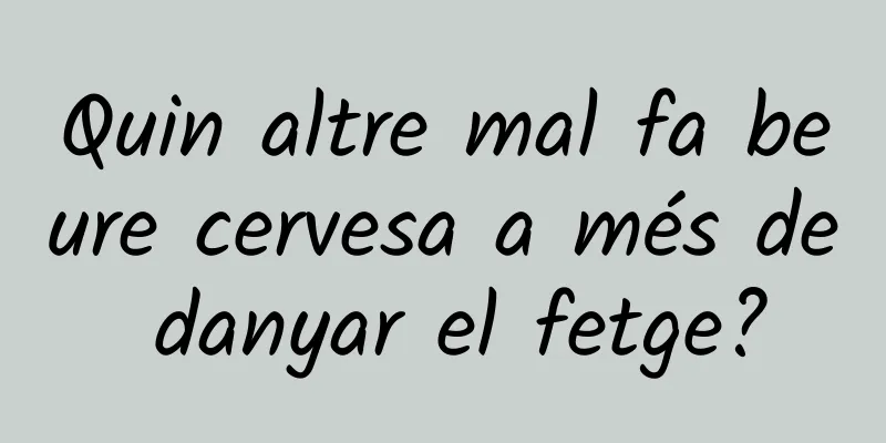Quin altre mal fa beure cervesa a més de danyar el fetge?