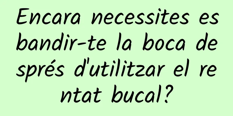 Encara necessites esbandir-te la boca després d'utilitzar el rentat bucal?