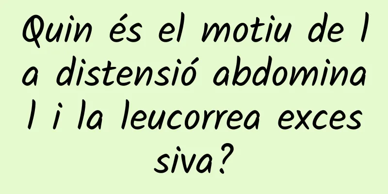 Quin és el motiu de la distensió abdominal i la leucorrea excessiva?