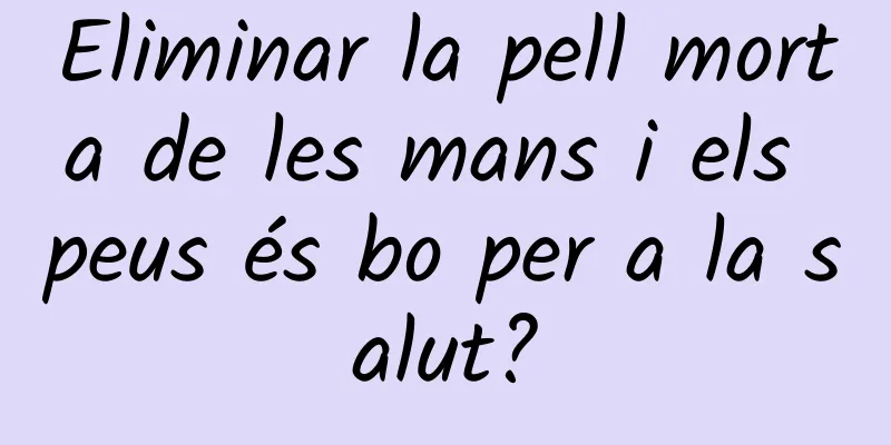 Eliminar la pell morta de les mans i els peus és bo per a la salut?