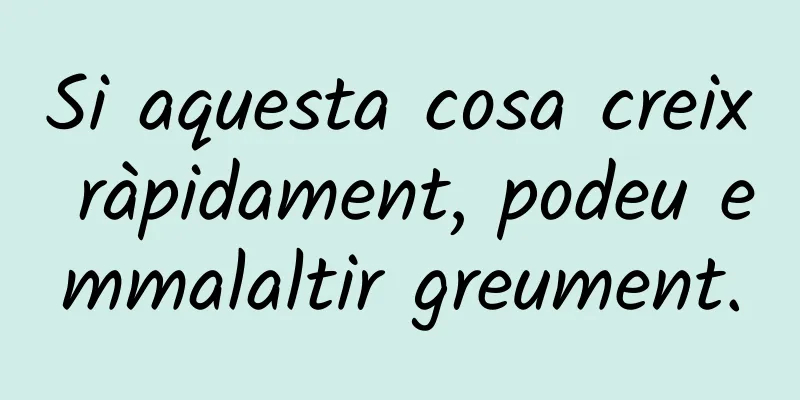 Si aquesta cosa creix ràpidament, podeu emmalaltir greument.