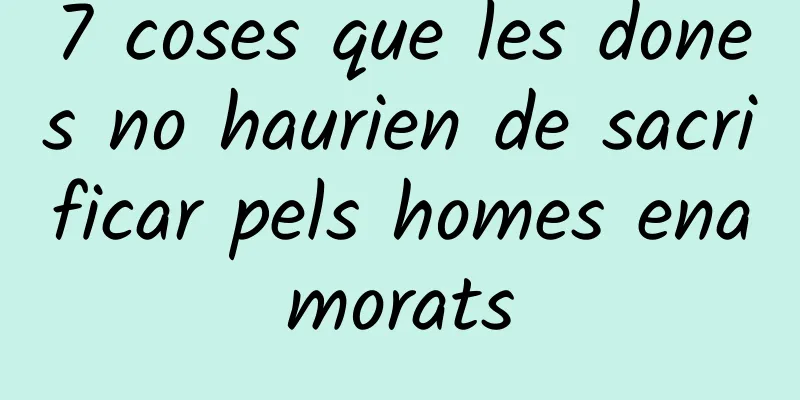 7 coses que les dones no haurien de sacrificar pels homes enamorats