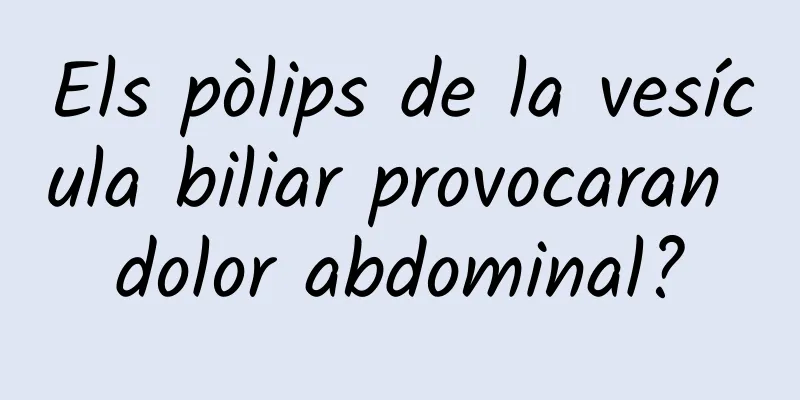 Els pòlips de la vesícula biliar provocaran dolor abdominal?