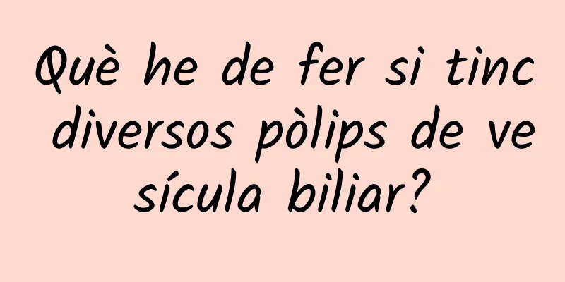 Què he de fer si tinc diversos pòlips de vesícula biliar?