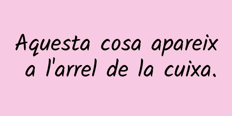 Aquesta cosa apareix a l'arrel de la cuixa.