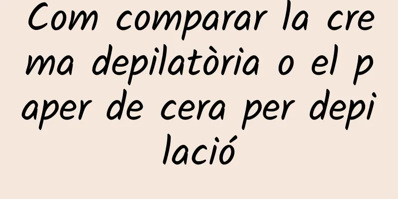 Com comparar la crema depilatòria o el paper de cera per depilació