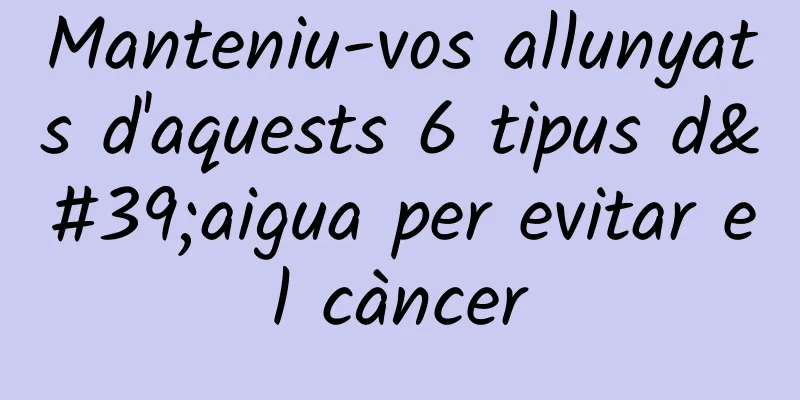 Manteniu-vos allunyats d'aquests 6 tipus d'aigua per evitar el càncer