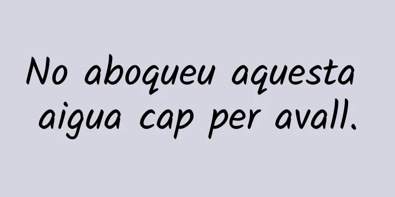 No aboqueu aquesta aigua cap per avall.