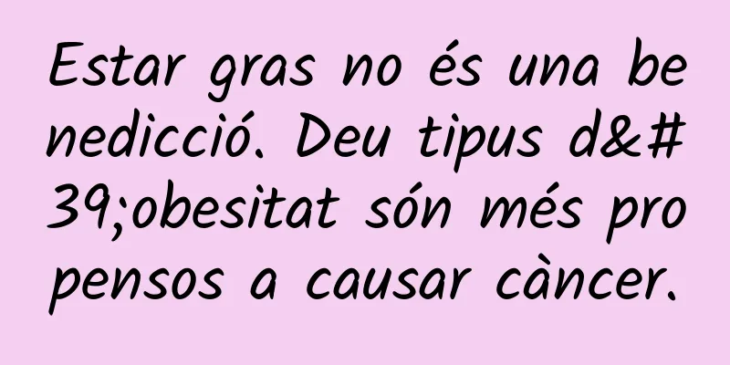 Estar gras no és una benedicció. Deu tipus d'obesitat són més propensos a causar càncer.