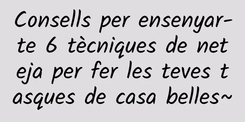 Consells per ensenyar-te 6 tècniques de neteja per fer les teves tasques de casa belles~