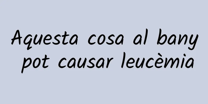 Aquesta cosa al bany pot causar leucèmia