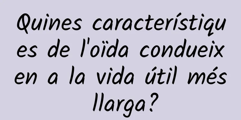 Quines característiques de l'oïda condueixen a la vida útil més llarga?