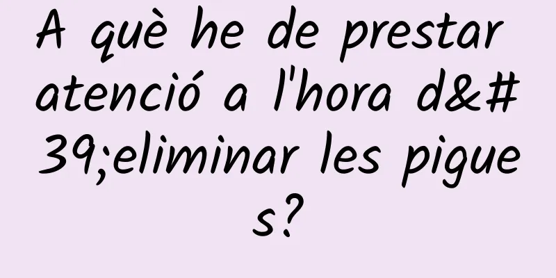 A què he de prestar atenció a l'hora d'eliminar les pigues?