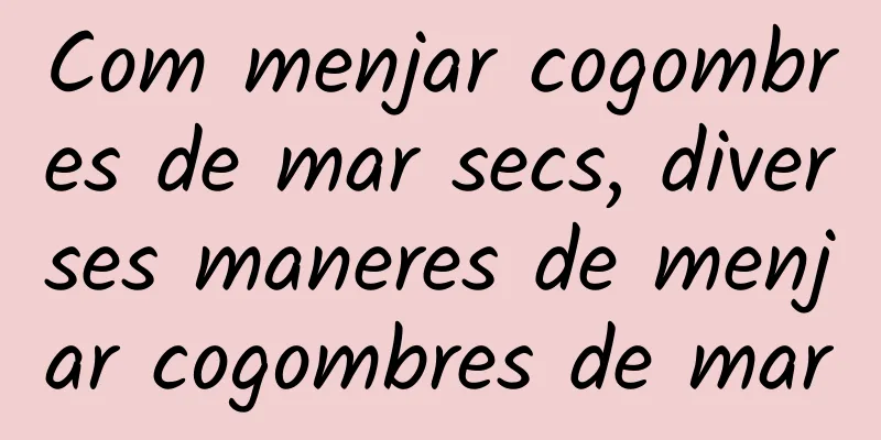 Com menjar cogombres de mar secs, diverses maneres de menjar cogombres de mar