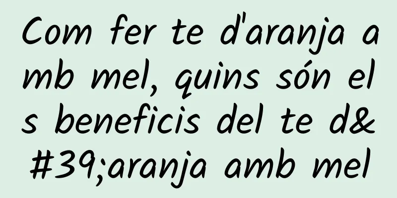 Com fer te d'aranja amb mel, quins són els beneficis del te d'aranja amb mel