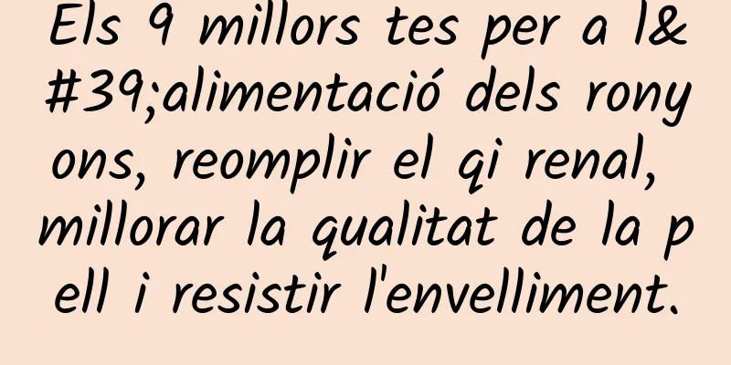 Els 9 millors tes per a l'alimentació dels ronyons, reomplir el qi renal, millorar la qualitat de la pell i resistir l'envelliment.