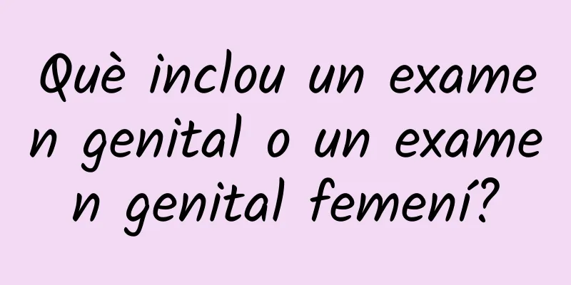 Què inclou un examen genital o un examen genital femení?