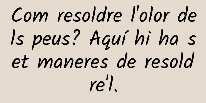Com resoldre l'olor dels peus? Aquí hi ha set maneres de resoldre'l.