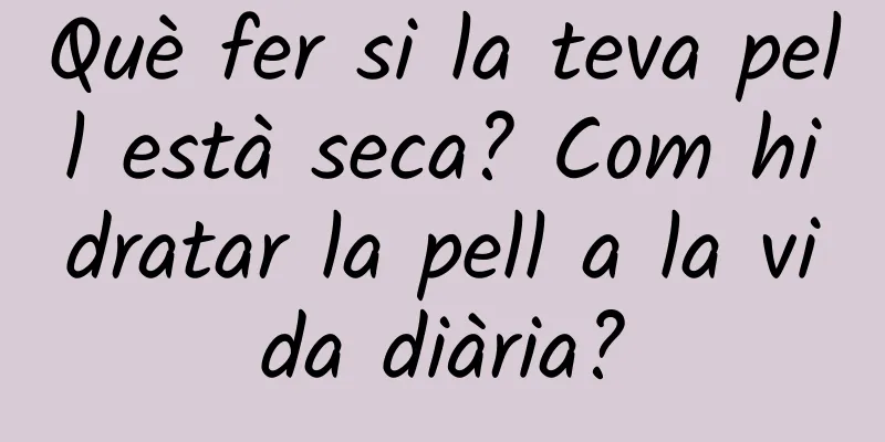 Què fer si la teva pell està seca? Com hidratar la pell a la vida diària?