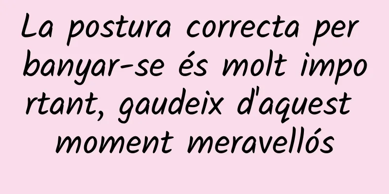 La postura correcta per banyar-se és molt important, gaudeix d'aquest moment meravellós