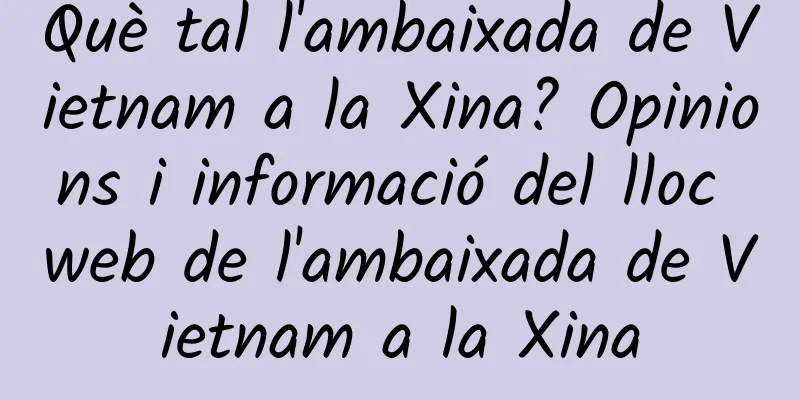 Què tal l'ambaixada de Vietnam a la Xina? Opinions i informació del lloc web de l'ambaixada de Vietnam a la Xina