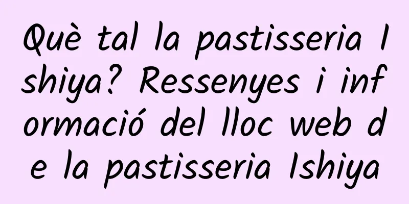 Què tal la pastisseria Ishiya? Ressenyes i informació del lloc web de la pastisseria Ishiya